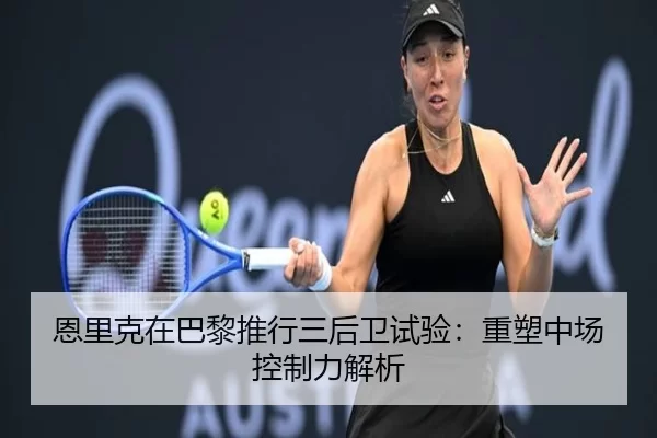 恩里克在巴黎推行三后卫试验：重塑中场控制力解析