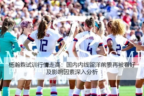 杨瀚森试训行情走高：国内内线留洋前景再被看好及影响因素深入分析